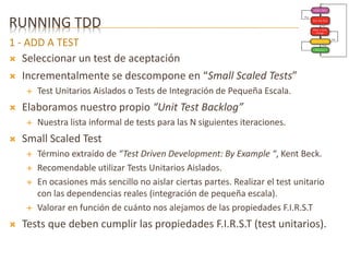 RUNNING TDD 
1 - ADD A TEST 
 Seleccionar un test de aceptación 
 Incrementalmente se descompone en “Small Scaled Tests” 
 Test Unitarios Aislados o Tests de Integración de Pequeña Escala. 
 Elaboramos nuestro propio “Unit Test Backlog” 
 Nuestra lista informal de tests para las N siguientes iteraciones. 
 Small Scaled Test 
 Término extraído de “Test Driven Development: By Example “, Kent Beck. 
 Recomendable utilizar Tests Unitarios Aislados. 
 En ocasiones más sencillo no aislar ciertas partes. Realizar el test unitario 
con las dependencias reales (integración de pequeña escala). 
 Valorar en función de cuánto nos alejamos de las propiedades F.I.R.S.T 
 Tests que deben cumplir las propiedades F.I.R.S.T (test unitarios). 
 