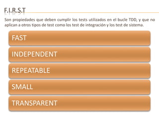 F.I.R.S.T 
Son propiedades que deben cumplir los tests utilizados en el bucle TDD, y que no 
aplican a otros tipos de test como los test de integración y los test de sistema. 
FAST 
INDEPENDENT 
REPEATABLE 
SMALL 
TRANSPARENT 
 