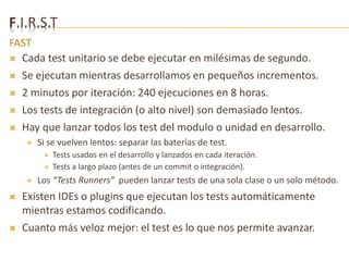F.I.R.S.T 
FAST 
 Cada test unitario se debe ejecutar en milésimas de segundo. 
 Se ejecutan mientras desarrollamos en pequeños incrementos. 
 2 minutos por iteración: 240 ejecuciones en 8 horas. 
 Los tests de integración (o alto nivel) son demasiado lentos. 
 Hay que lanzar todos los test del modulo o unidad en desarrollo. 
 Si se vuelven lentos: separar las baterías de test. 
 Tests usados en el desarrollo y lanzados en cada iteración. 
 Tests a largo plazo (antes de un commit o integración). 
 Los “Tests Runners” pueden lanzar tests de una sola clase o un solo método. 
 Existen IDEs o plugins que ejecutan los tests automáticamente 
mientras estamos codificando. 
 Cuanto más veloz mejor: el test es lo que nos permite avanzar. 
 