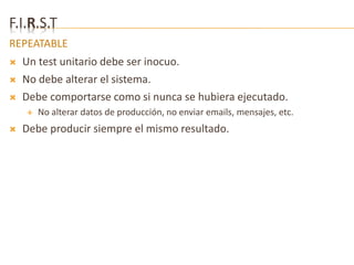 F.I.R.S.T 
REPEATABLE 
 Un test unitario debe ser inocuo. 
 No debe alterar el sistema. 
 Debe comportarse como si nunca se hubiera ejecutado. 
 No alterar datos de producción, no enviar emails, mensajes, etc. 
 Debe producir siempre el mismo resultado. 
 