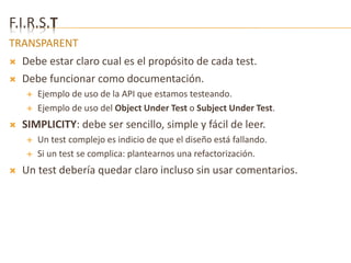 F.I.R.S.T 
TRANSPARENT 
 Debe estar claro cual es el propósito de cada test. 
 Debe funcionar como documentación. 
 Ejemplo de uso de la API que estamos testeando. 
 Ejemplo de uso del Object Under Test o Subject Under Test. 
 SIMPLICITY: debe ser sencillo, simple y fácil de leer. 
 Un test complejo es indicio de que el diseño está fallando. 
 Si un test se complica: plantearnos una refactorización. 
 Un test debería quedar claro incluso sin usar comentarios. 
 