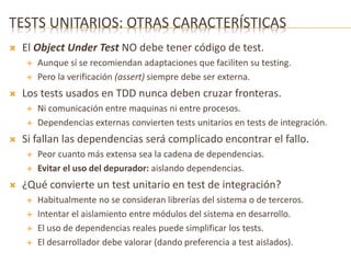 TESTS UNITARIOS: OTRAS CARACTERÍSTICAS 
 El Object Under Test NO debe tener código de test. 
 Aunque sí se recomiendan adaptaciones que faciliten su testing. 
 Pero la verificación (assert) siempre debe ser externa. 
 Los tests usados en TDD nunca deben cruzar fronteras. 
 Ni comunicación entre maquinas ni entre procesos. 
 Dependencias externas convierten tests unitarios en tests de integración. 
 Si fallan las dependencias será complicado encontrar el fallo. 
 Peor cuanto más extensa sea la cadena de dependencias. 
 Evitar el uso del depurador: aislando dependencias. 
 ¿Qué convierte un test unitario en test de integración? 
 Habitualmente no se consideran librerías del sistema o de terceros. 
 Intentar el aislamiento entre módulos del sistema en desarrollo. 
 El uso de dependencias reales puede simplificar los tests. 
 El desarrollador debe valorar (dando preferencia a test aislados). 
 