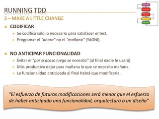 RUNNING TDD 
3 – MAKE A LITTLE CHANGE 
 CODIFICAR 
 Se codifica sólo lo necesario para satisfacer el test. 
 Programar el “ahora” no el “mañana” (YAGNI). 
 NO ANTICIPAR FUNCIONALIDAD 
 Evitar el “por si acaso luego se necesita” (al final nadie lo usará). 
 Más productivo dejar para mañana lo que se necesita mañana. 
 La funcionalidad anticipada al final habrá que modificarla. 
“El esfuerzo de futuras modificaciones será menor que el esfuerzo 
de haber anticipado una funcionalidad, arquitectura o un diseño” 
 