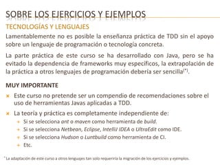 SOBRE LOS EJERCICIOS Y EJEMPLOS 
TECNOLOGÍAS Y LENGUAJES 
Lamentablemente no es posible la enseñanza práctica de TDD sin el apoyo 
sobre un lenguaje de programación o tecnología concreta. 
La parte práctica de este curso se ha desarrollado con Java, pero se ha 
evitado la dependencia de frameworks muy específicos, la extrapolación de 
la práctica a otros lenguajes de programación debería ser sencilla(*). 
MUY IMPORTANTE 
 Este curso no pretende ser un compendio de recomendaciones sobre el 
uso de herramientas Javas aplicadas a TDD. 
 La teoría y práctica es completamente independiente de: 
 Si se selecciona ant o maven como herramienta de build. 
 Si se selecciona Netbean, Eclipse, IntelliJ IDEA o UltraEdit como IDE. 
 Si se selecciona Hudson o Luntbuild como herramienta de CI. 
 Etc. 
* La adaptación de este curso a otros lenguajes tan solo requeriría la migración de los ejercicios y ejemplos. 
 