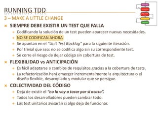 RUNNING TDD 
3 – MAKE A LITTLE CHANGE 
 SIEMPRE DEBE EXISTIR UN TEST QUE FALLA 
 Codificando la solución de un test pueden aparecer nuevas necesidades. 
 NO SE CODIFICAN AHORA 
 Se apuntan en el “Unit Test Backlog” para la siguiente iteración. 
 Por trivial que sea: no se codifica algo sin su correspondiente test. 
 Se corre el riesgo de dejar código sin cobertura de test. 
 FLEXIBILIDAD vs ANTICIPACIÓN 
 Es fácil adaptarse a cambios de requisitos gracias a la cobertura de tests. 
 La refactorización hará emerger incrementalmente la arquitectura o el 
diseño flexible, desacoplado y modular que se persigue. 
 COLECTIVIDAD DEL CÓDIGO 
 Deja de existir el “no lo voy a tocar por si acaso”. 
 Todos los desarrolladores pueden cambiar todo. 
 Los test unitarios avisarán si algo deja de funcionar. 
 