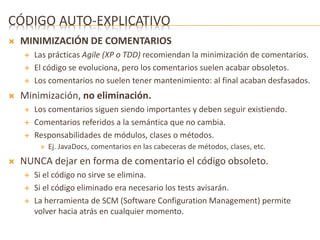 CÓDIGO AUTO-EXPLICATIVO 
 MINIMIZACIÓN DE COMENTARIOS 
 Las prácticas Agile (XP o TDD) recomiendan la minimización de comentarios. 
 El código se evoluciona, pero los comentarios suelen acabar obsoletos. 
 Los comentarios no suelen tener mantenimiento: al final acaban desfasados. 
 Minimización, no eliminación. 
 Los comentarios siguen siendo importantes y deben seguir existiendo. 
 Comentarios referidos a la semántica que no cambia. 
 Responsabilidades de módulos, clases o métodos. 
 Ej. JavaDocs, comentarios en las cabeceras de métodos, clases, etc. 
 NUNCA dejar en forma de comentario el código obsoleto. 
 Si el código no sirve se elimina. 
 Si el código eliminado era necesario los tests avisarán. 
 La herramienta de SCM (Software Configuration Management) permite 
volver hacia atrás en cualquier momento. 
 