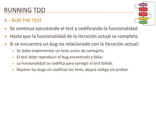 RUNNING TDD 
4 – RUN THE TEST 
 Se continua ejecutando el test y codificando la funcionalidad. 
 Hasta que la funcionalidad de la iteración actual se completa. 
 Si se encuentra un bug no relacionado con la iteración actual: 
 Se debe implementar un tests antes de corregirlo. 
 El test debe reproducir el bug encontrado y fallar. 
 La funcionalidad se codifica para corregir el test fallido. 
 Reparar los bugs sin codificar los tests: dejará código sin probar. 
 