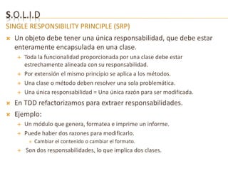 S.O.L.I.D 
SINGLE RESPONSIBILITY PRINCIPLE (SRP) 
 Un objeto debe tener una única responsabilidad, que debe estar 
enteramente encapsulada en una clase. 
 Toda la funcionalidad proporcionada por una clase debe estar 
estrechamente alineada con su responsabilidad. 
 Por extensión el mismo principio se aplica a los métodos. 
 Una clase o método deben resolver una sola problemática. 
 Una única responsabilidad = Una única razón para ser modificada. 
 En TDD refactorizamos para extraer responsabilidades. 
 Ejemplo: 
 Un módulo que genera, formatea e imprime un informe. 
 Puede haber dos razones para modificarlo. 
 Cambiar el contenido o cambiar el formato. 
 Son dos responsabilidades, lo que implica dos clases. 
 