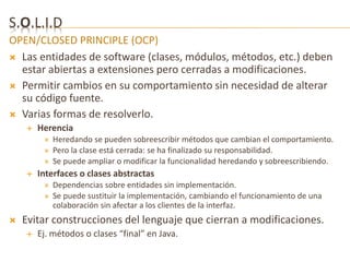 S.O.L.I.D 
OPEN/CLOSED PRINCIPLE (OCP) 
 Las entidades de software (clases, módulos, métodos, etc.) deben 
estar abiertas a extensiones pero cerradas a modificaciones. 
 Permitir cambios en su comportamiento sin necesidad de alterar 
su código fuente. 
 Varias formas de resolverlo. 
 Herencia 
 Heredando se pueden sobreescribir métodos que cambian el comportamiento. 
 Pero la clase está cerrada: se ha finalizado su responsabilidad. 
 Se puede ampliar o modificar la funcionalidad heredando y sobreescribiendo. 
 Interfaces o clases abstractas 
 Dependencias sobre entidades sin implementación. 
 Se puede sustituir la implementación, cambiando el funcionamiento de una 
colaboración sin afectar a los clientes de la interfaz. 
 Evitar construcciones del lenguaje que cierran a modificaciones. 
 Ej. métodos o clases “final” en Java. 
 