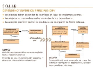 S.O.L.I.D 
DEPENDENCY INVERSION PRINCIPLE (DIP) 
 Los objetos deben depender de interfaces en lugar de implementaciones. 
 Los objetos no crean o buscan las instancias de sus dependencias. 
 Los objetos permiten que las dependencias se configuren de forma externa. 
APLICANDO 
DIP 
EJEMPLO 
GlobalAddressBook está fuertemente acoplada a 
la clase RadomIdGenerator. 
Depende de una implementación específica y 
debe crear o buscar la instancia utilizada. 
EJEMPLO 
CommandLineUI será encargado de crear las 
instancias y configurar las dependencias, que sólo 
están basadas en interfaces. 
 