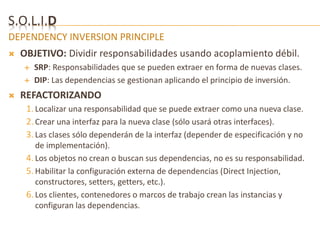 S.O.L.I.D 
DEPENDENCY INVERSION PRINCIPLE 
 OBJETIVO: Dividir responsabilidades usando acoplamiento débil. 
 SRP: Responsabilidades que se pueden extraer en forma de nuevas clases. 
 DIP: Las dependencias se gestionan aplicando el principio de inversión. 
 REFACTORIZANDO 
1. Localizar una responsabilidad que se puede extraer como una nueva clase. 
2. Crear una interfaz para la nueva clase (sólo usará otras interfaces). 
3. Las clases sólo dependerán de la interfaz (depender de especificación y no 
de implementación). 
4. Los objetos no crean o buscan sus dependencias, no es su responsabilidad. 
5. Habilitar la configuración externa de dependencias (Direct Injection, 
constructores, setters, getters, etc.). 
6. Los clientes, contenedores o marcos de trabajo crean las instancias y 
configuran las dependencias. 
 