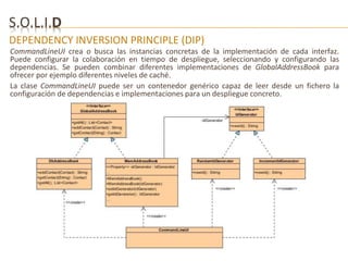S.O.L.I.D 
DEPENDENCY INVERSION PRINCIPLE (DIP) 
CommandLineUI crea o busca las instancias concretas de la implementación de cada interfaz. 
Puede configurar la colaboración en tiempo de despliegue, seleccionando y configurando las 
dependencias. Se pueden combinar diferentes implementaciones de GlobalAddressBook para 
ofrecer por ejemplo diferentes niveles de caché. 
La clase CommandLineUI puede ser un contenedor genérico capaz de leer desde un fichero la 
configuración de dependencias e implementaciones para un despliegue concreto. 
 