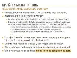 DISEÑO Y ARQUITECTURA 
¿CUANDO ESTAMOS DISEÑANDO CON TDD? 
 Principalmente durante la refactorización de cada iteración. 
 ANTICIPARSE A LA REFACTORIZACIÓN. 
 La refactorización no implica hacer las cosas mal para luego corregirlas. 
 Durante la codificación de la funcionalidad (después del test) podemos 
directamente implementar buenos diseños, si los hemos identificado. 
 Si se identifican responsabilidades se implementan directamente separadas. 
 Las colaboraciones se implementan directamente aplicando DIP. 
 Se evita el copy & paste con métodos privados o clases reutilizables. 
 … 
 Los ejercicios del curso muestras un avance muy granular, para 
ejercitar los principios de la refactorización. 
 Cuanto más rápido se trabaje y con mejor calidad mejor. 
 Sin olvidar que no hay que anticipar semántica y funcionalidad. 
 Sin olvidar que no se codifica ni una línea de código sin su test. 
 