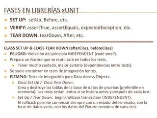FASES EN LIBRERÍAS xUNIT 
 SET UP: setUp, Before, etc. 
 VERIFY: assertTrue, assertEquals, expectedException, etc. 
 TEAR DOWN: tearDown, After, etc. 
CLASS SET UP & CLASS TEAR DOWN (afterClass, beforeClass) 
 PELIGRO: Violación del principio INDEPENDENT (code smell). 
 Prepara un Fixture que se reutilizará en todos los tests. 
 Tener mucho cuidado, mejor evitarlo (dependencias entre tests). 
 Se suele encontrar en tests de integración lentos. 
 EJEMPLO: Tests de Integración para Data Access Objects. 
 Class Set Up / Class Tear Down: 
Crea y destruye las tablas de la base de datos de pruebas (preferible en 
memoria). Los tests serían lentos si se hiciera antes y después de cada test. 
 Set Up / Tear Down: begin/rollback transaction (INDEPENDENT). 
El rollback permite comenzar siempre con un estado determinado, con la 
base de datos vacía, con los datos del Fixture común o de cada test. 
 