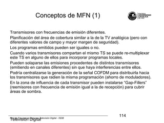 Televisión Digital
114Red de Frecuencia Única en Televisión Digital - ISDB
Conceptos de MFN (1)
Transmisores con frecuencias de emisión diferentes.
Planificación del área de cobertura similar a la de la TV analógica (pero con
diferentes valores de campo y mayor margen de seguridad).
Los programas emitidos pueden ser iguales o no.
Cuando varios transmisores compartan el mismo TS se puede re-multiplexar
este TS en alguno de ellos para incorporar programas locales.
Pueden solaparse las emisiones procedentes de distintos transmisores
(emitiendo en canales diferentes) sin que haya interferencias entre ellos.
Podría centralizarse la generación de la señal COFDM para distribuirla hacia
los transmisores que radien la misma programación (ahorro de moduladores).
En la zona de influencia de cada transmisor pueden instalarse “Gap-Fillers”
(reemisores con frecuencia de emisión igual a la de recepción) para cubrir
áreas de sombra.
 