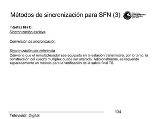 Televisión Digital
134
Métodos de sincronización para SFN (3)
Interfaz I/F(1):
Sincronización esclava
Conversión de sincronización
Sincronización por referencia
Conviene que el remultiplexador sea equipado en la estación transmisora, por lo tanto, la
construcción del cuadro multiplex puede ser alterada. Adicionalmente, es requerido
separadamente un método para la verificación de la salida final TS.
 