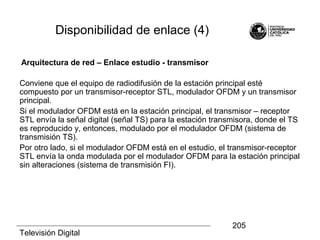 Televisión Digital
205
Disponibilidad de enlace (4)
Arquitectura de red – Enlace estudio - transmisor
Conviene que el equipo de radiodifusión de la estación principal esté
compuesto por un transmisor-receptor STL, modulador OFDM y un transmisor
principal.
Si el modulador OFDM está en la estación principal, el transmisor – receptor
STL envía la señal digital (señal TS) para la estación transmisora, donde el TS
es reproducido y, entonces, modulado por el modulador OFDM (sistema de
transmisión TS).
Por otro lado, si el modulador OFDM está en el estudio, el transmisor-receptor
STL envía la onda modulada por el modulador OFDM para la estación principal
sin alteraciones (sistema de transmisión FI).
 