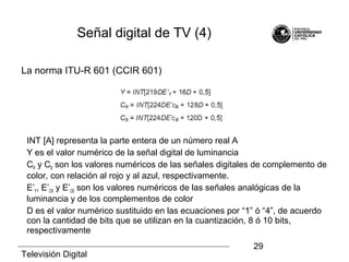 Televisión Digital
29
Señal digital de TV (4)
La norma ITU-R 601 (CCIR 601)
INT [A] representa la parte entera de un número real A
Y es el valor numérico de la señal digital de luminancia
CR y CB son los valores numéricos de las señales digitales de complemento de
color, con relación al rojo y al azul, respectivamente.
E’Y, E’CR y E’CB son los valores numéricos de las señales analógicas de la
luminancia y de los complementos de color
D es el valor numérico sustituido en las ecuaciones por “1” ó “4”, de acuerdo
con la cantidad de bits que se utilizan en la cuantización, 8 ó 10 bits,
respectivamente
 
