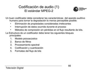 Televisión Digital
66
Codificación de audio (1)
El estándar MPEG-2
Un buen codificador debe considerar las características del aparato auditivo
humano para tornar la degradación lo menos perceptible posible:
• Eliminación de propiedades consideradas irrelevantes
• Interrupción de datos ocurrido durante el proceso
• Métodos de compresión sin pérdidas en el flujo resultante de bits.
La Estructura de un codificador debe tener los siguientes bloques
principales:
1. Modelo psicoacústico
2. Banco de filtros
3. Procesamiento spectral
4. Codificación y cuantización
5. Formateo del flujo de bits
 