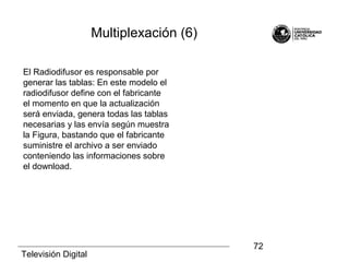 Televisión Digital
72
El Radiodifusor es responsable por
generar las tablas: En este modelo el
radiodifusor define con el fabricante
el momento en que la actualización
será enviada, genera todas las tablas
necesarias y las envía según muestra
la Figura, bastando que el fabricante
suministre el archivo a ser enviado
conteniendo las informaciones sobre
el download.
Multiplexación (6)
 