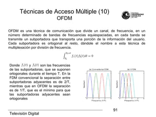 Televisión Digital
91
OFDM es una técnica de comunicación que divide un canal, de frecuencia, en un
número determinado de bandas de frecuencias equiespaciadas, en cada banda se
transmite un subportadora que transporta una porción de la información del usuario.
Cada subportadora es ortogonal al resto, dándole el nombre a esta técnica de
multiplexación por división de frecuencia.
Donde y son las frecuencias
de las subportadoras, que se suponen
ortogonales durante el tiempo T. En la
FDM convencional la separación entre
subportadoras adyacentes es de 2/T,
mientras que en OFDM la separación
es de 1/T, que es el mínimo para que
las subportadoras adyacentes sean
ortogonales
Técnicas de Acceso Múltiple (10)
OFDM
 