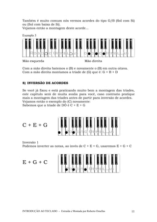 Também é muito comum nós vermos acordes do tipo G/B (Sol com Si) 
ou (Sol com baixa de Si). 
Vejamos então a montagem deste acorde... 
Exemplo 3 
Mão esquerda Mão direita 
Com a mão direita batemos o (B) e novamente o (B) em outra oitava. 
Com a mão direita montamos a tríade de (G) que é: G + B + D 
8) INVERSÃO DE ACORDES 
Se você já fixou e está praticando muito bem a montagem das tríades, 
este capítulo será de muita avalia para você, caso contrario pratique 
mais a montagem das tríades antes de partir para inversão de acordes. 
Vejamos então o exemplo do (C) novamente: 
Sabemos que a tríade de DÓ é C + E + G 
C + E + G 
Inversão 1 
Podemos inverter as notas, ao invés de C + E + G, usaremos E + G + C 
E + G + C 
INTRODUÇÃO AO TECLADO – Extraída e Montada por Roberto Ornellas 11 
 
