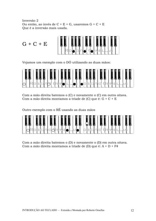 Inversão 2 
Ou então, ao invés de C + E + G, usaremos G + C + E 
Que é a inversão mais usada. 
G + C + E 
Vejamos um exemplo com o DÓ utilizando as duas mãos: 
Com a mão direita batemos o (C) e novamente o (C) em outra oitava. 
Com a mão direita montamos a tríade de (C) que é: G + C + E 
Outro exemplo com o RÉ usando as duas mãos 
Com a mão direita batemos o (D) e novamente o (D) em outra oitava. 
Com a mão direita montamos a tríade de (D) que é: A + D + F# 
INTRODUÇÃO AO TECLADO – Extraída e Montada por Roberto Ornellas 12 
 