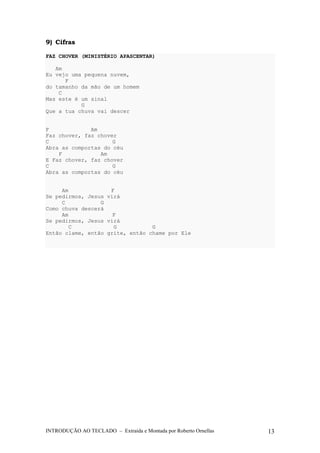 9) Cifras 
FAZ CHOVER (MINISTÉRIO APASCENTAR) 
Am 
Eu vejo uma pequena nuvem, 
F 
do tamanho da mão de um homem 
C 
Mas este é um sinal 
G 
Que a tua chuva vai descer 
F Am 
Faz chover, faz chover 
C G 
Abra as comportas do céu 
F Am 
E Faz chover, faz chover 
C G 
Abra as comportas do céu 
Am F 
Se pedirmos, Jesus virá 
C G 
Como chuva descerá 
Am F 
Se pedirmos, Jesus virá 
C G G 
Então clame, então grite, então chame por Ele 
INTRODUÇÃO AO TECLADO – Extraída e Montada por Roberto Ornellas 13 
 