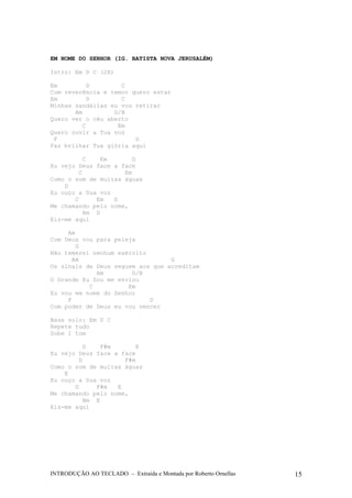 EM NOME DO SENHOR (IG. BATISTA NOVA JERUSALÉM) 
Intro: Em D C (2X) 
Em D C 
Com reverência e temor quero estar 
Em D C 
Minhas sandálias eu vou retirar 
Am G/B 
Quero ver o céu aberto 
C Em 
Quero ouvir a Tua voz 
F D 
Faz brilhar Tua glória aqui 
C Em D 
Eu vejo Deus face a face 
C Em 
Como o som de muitas águas 
D 
Eu ouço a Sua voz 
C Em D 
Me chamando pelo nome, 
Am D 
Eis-me aqui 
Am 
Com Deus vou para peleja 
G 
Não temerei nenhum exército 
Am G 
Os sinais de Deus seguem aos que acreditam 
Am G/B 
O Grande Eu Sou me enviou 
C Em 
Eu vou em nome do Senhor 
F D 
Com poder de Deus eu vou vencer 
Base solo: Em D C 
Repete tudo 
Sobe 1 tom 
D F#m E 
Eu vejo Deus face a face 
D F#m 
Como o som de muitas águas 
E 
Eu ouço a Sua voz 
D F#m E 
Me chamando pelo nome, 
Bm E 
Eis-me aqui 
INTRODUÇÃO AO TECLADO – Extraída e Montada por Roberto Ornellas 15 
 