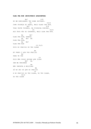 OLHA PRA MIM (MINISTERIO APASCENTAR) 
Am7 G/B 
EU ME HUMILHAREI TEU NOME GRITAREI. 
C9 C6/D 
COMO CRIANÇA EU SEREI, MAIS OLHAO PRA MIM. 
Am7 G/B 
TUAS VESTE TOCAREI, NA FIGUEIRA SUBIREI. 
C9 C6/D 
AOS TEUS PÉS EU CHORAREI, MAIS OLHA PRA MIM. 
Am Bm7 
OLHA PRA MIM, SENHOR. 
Am Bm7 Em 
OLHA PRA MIM, 
Am Bm7 
OLHA PRA MIM 
C9 C6/D 
POIS EU PRECISO DO TEU OLHAR 
Am 
EU FAREI O QUE FOR PRECISO 
Bm 
PARA TE VER 
C9 
POIS NÃO POSSO DEIXAR QUE SIGAS 
Bm7 Em 
SEM ME PERCEBER 
Am 
NÃO IMPORTA A MULTIDAO 
Bm 
SÓ EU SEI DO QUE EU PRECISO 
C9 
E EU PRECISO DO TEU OLHAR, DO TEU OLHAR. 
C6/D 
DO TEU OLHAR 
INTRODUÇÃO AO TECLADO – Extraída e Montada por Roberto Ornellas 16 
 
