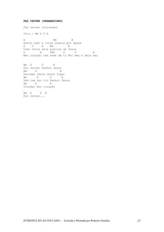 FAZ CHOVER (FERNANDINHO) 
Faz chover (correção) 
Intr.: Bm G D A 
D Bm A 
Assim como a corça anseia por águas 
G D A Bm A 
Como terra seca precisa da chuva 
G A F#m G D A 
Meu coração tem sede de ti Rei meu e Deus meu 
Bm G D A 
Faz chover Senhor Jesus 
Bm G A 
Derrama chuva neste lugar 
Bm G D A 
Vem com teu rio Senhor Jesus 
Bm G A 
Inundar meu coração 
Bm G D A 
Faz chover... 
INTRODUÇÃO AO TECLADO – Extraída e Montada por Roberto Ornellas 17 
