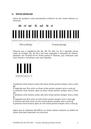 1) NOTAS MUSICAIS 
Antes de qualquer coisa precisamos conhecer as sete notas básicas ou 
naturais. 
dó ré mi fá sol lá si 
Observe que a seqüência Dó, Re, Mi, Fa, Sol, La, Si é repetida várias 
vezes no teclado. Ex: de Dó a Dó essa repetição é chamada de Oitava, 
portanto um Teclado de 61 teclas possui 5 Oitavas, que começam com 
sons Graves e terminam com sons Agudos. 
A primeira tecla branca antes das duas teclas pretas sempre será a nota 
dó. 
A segunda que fica entre as duas teclas pretas sempre será a nota ré. 
A primeira tecla branca após as duas teclas pretas sempre será a nota 
mi. 
A primeira tecla branca antes das três teclas pretas sempre será a nota 
fá. 
A segunda que fica entre as três teclas pretas sempre será a nota sol. 
A terceira que fica entre as três teclas pretas sempre será a nota lá. 
A primeira tecla branca após as três teclas pretas sempre será a nota si. 
Agora que já sabemos identificar as teclas vamos numerar os dedos de 
nossa mão para fazermos um exercício. 
INTRODUÇÃO AO TECLADO – Extraída e Montada por Roberto Ornellas 3 
 