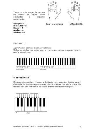 Tanto na mão esquerda quanto 
na direita os dedos terão 
atribuídas a seguinte 
numeração: 
Polegar = 1 
Indicador = 2 
Médio = 3 
Anelar = 4 
Mínimo = 5 
Exercício 1.1: 
Agora vamos praticar o que aprendemos: 
Utilize os dedos nas notas que a representa sucessivamente, comece 
com a mão direita: 
2) INTERVALOS 
Em uma oitava existe 12 sons, a distância entre cada um desses sons é 
chamada de semitom que é menor distancia entre um tom e outro. No 
teclado é de um semitom a distância entre duas teclas contíguas. 
INTRODUÇÃO AO TECLADO – Extraída e Montada por Roberto Ornellas 4 
 