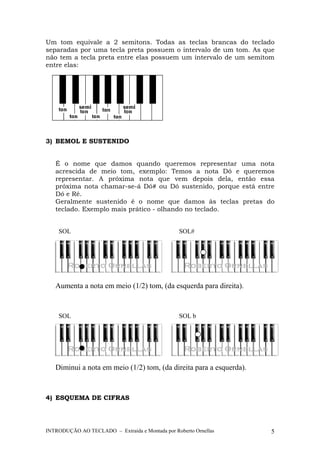 Um tom equivale a 2 semitons. Todas as teclas brancas do teclado 
separadas por uma tecla preta possuem o intervalo de um tom. As que 
não tem a tecla preta entre elas possuem um intervalo de um semitom 
entre elas: 
3) BEMOL E SUSTENIDO 
É o nome que damos quando queremos representar uma nota 
acrescida de meio tom, exemplo: Temos a nota Dó e queremos 
representar. A próxima nota que vem depois dela, então essa 
próxima nota chamar-se-á Dó# ou Dó sustenido, porque está entre 
Dó e Ré. 
Geralmente sustenido é o nome que damos às teclas pretas do 
teclado. Exemplo mais prático - olhando no teclado. 
SOL SOL# 
Aumenta a nota em meio (1/2) tom, (da esquerda para direita). 
SOL SOL b 
Diminui a nota em meio (1/2) tom, (da direita para a esquerda). 
4) ESQUEMA DE CIFRAS 
INTRODUÇÃO AO TECLADO – Extraída e Montada por Roberto Ornellas 5 
 