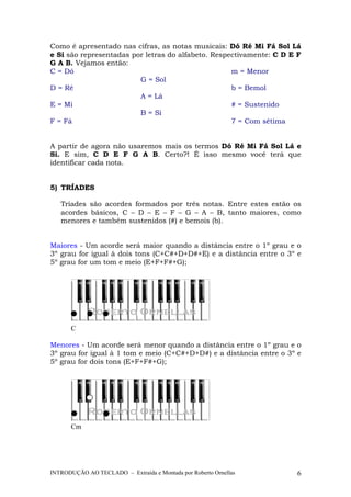 Como é apresentado nas cifras, as notas musicais: Dó Ré Mi Fá Sol Lá 
e Si são representadas por letras do alfabeto. Respectivamente: C D E F 
G A B. Vejamos então: 
C = Dó 
D = Ré 
E = Mi 
F = Fá 
G = Sol 
A = Lá 
B = Si 
m = Menor 
b = Bemol 
# = Sustenido 
7 = Com sétima 
A partir de agora não usaremos mais os termos Dó Ré Mi Fá Sol Lá e 
Si. E sim, C D E F G A B. Certo?! É isso mesmo você terá que 
identificar cada nota. 
5) TRÍADES 
Tríades são acordes formados por três notas. Entre estes estão os 
acordes básicos, C – D – E – F – G – A – B, tanto maiores, como 
menores e também sustenidos (#) e bemois (b). 
Maiores - Um acorde será maior quando a distância entre o 1º grau e o 
3º grau for igual à dois tons (C+C#+D+D#+E) e a distância entre o 3º e 
5º grau for um tom e meio (E+F+F#+G); 
C 
Menores - Um acorde será menor quando a distância entre o 1º grau e o 
3º grau for igual à 1 tom e meio (C+C#+D+D#) e a distância entre o 3º e 
5º grau for dois tons (E+F+F#+G); 
Cm 
INTRODUÇÃO AO TECLADO – Extraída e Montada por Roberto Ornellas 6 
 
