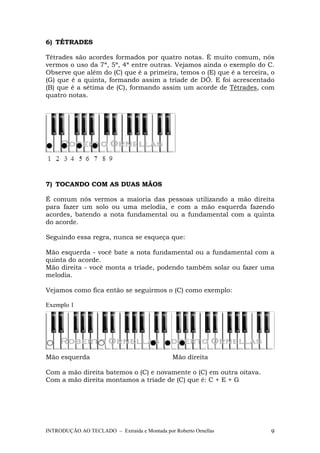 6) TÉTRADES 
Tétrades são acordes formados por quatro notas. É muito comum, nós 
vermos o uso da 7ª, 5ª, 4ª entre outras. Vejamos ainda o exemplo do C. 
Observe que além do (C) que é a primeira, temos o (E) que é a terceira, o 
(G) que é a quinta, formando assim a tríade de DÓ. E foi acrescentado 
(B) que é a sétima de (C), formando assim um acorde de Tétrades, com 
quatro notas. 
7) TOCANDO COM AS DUAS MÃOS 
É comum nós vermos a maioria das pessoas utilizando a mão direita 
para fazer um solo ou uma melodia, e com a mão esquerda fazendo 
acordes, batendo a nota fundamental ou a fundamental com a quinta 
do acorde. 
Seguindo essa regra, nunca se esqueça que: 
Mão esquerda - você bate a nota fundamental ou a fundamental com a 
quinta do acorde. 
Mão direita - você monta a tríade, podendo também solar ou fazer uma 
melodia. 
Vejamos como fica então se seguirmos o (C) como exemplo: 
Exemplo 1 
Mão esquerda Mão direita 
Com a mão direita batemos o (C) e novamente o (C) em outra oitava. 
Com a mão direita montamos a tríade de (C) que é: C + E + G 
INTRODUÇÃO AO TECLADO – Extraída e Montada por Roberto Ornellas 9 
 