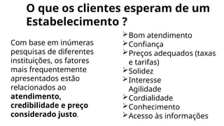 O que os clientes esperam de um
Estabelecimento ?
Com base em inúmeras
pesquisas de diferentes
instituições, os fatores
mais frequentemente
apresentados estão
relacionados ao
atendimento,
credibilidade e preço
considerado justo.
Bom atendimento
Confiança
Preços adequados (taxas
e tarifas)
Solidez
Interesse
Agilidade
Cordialidade
Conhecimento
Acesso às informações
 