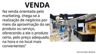 VENDA
Na venda orientada pelo
marketing, chega-se à
realização de negócios por
meio da aproximação do seu
produto ou serviço,
oferecendo a ele o produto
certo, pelo preço adequado,
na hora e no local mais
convenientes”
Técnica de vendas e Marketing
 