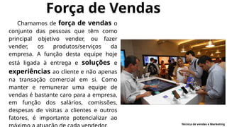 Força de Vendas
Chamamos de força de vendas o
conjunto das pessoas que têm como
principal objetivo vender, ou fazer
vender, os produtos/serviços da
empresa. A função desta equipe hoje
está ligada à entrega e soluções e
experiências ao cliente e não apenas
na transação comercial em si. Como
manter e remunerar uma equipe de
vendas é bastante caro para a empresa,
em função dos salários, comissões,
despesas de visitas a clientes e outros
fatores, é importante potencializar ao
Técnica de vendas e Marketing
 