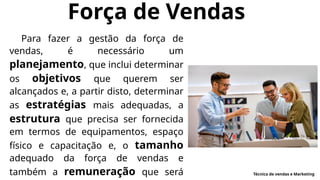 Força de Vendas
Para fazer a gestão da força de
vendas, é necessário um
planejamento, que inclui determinar
os objetivos que querem ser
alcançados e, a partir disto, determinar
as estratégias mais adequadas, a
estrutura que precisa ser fornecida
em termos de equipamentos, espaço
físico e capacitação e, o tamanho
adequado da força de vendas e
também a remuneração que será Técnica de vendas e Marketing
 