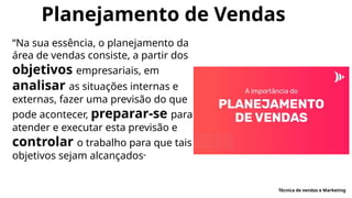 Planejamento de Vendas
“Na sua essência, o planejamento da
área de vendas consiste, a partir dos
objetivos empresariais, em
analisar as situações internas e
externas, fazer uma previsão do que
pode acontecer, preparar-se para
atender e executar esta previsão e
controlar o trabalho para que tais
objetivos sejam alcançados”
Técnica de vendas e Marketing
 