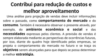 Contribui para redução de custos e
melhor aproveitamento
Uma análise para projeção de vendas deve incluir informações
sobre o passado, como comportamento do mercado e do
consumo. Também é necessário observar o presente através, por
exemplo, do ambiente econômico e social e das
necessidades expressas pelos clientes. A previsão de vendas é
sempre elaborada mediante as perspectivas de ocorrências futuras,
por isso, diante do quadro hoje identificado pelas empresas, se
projeta o comportamento do mercado no futuro e se traça os
objetivos serem alcançadas para que depois se possa determinar
a melhor estratégia.
 