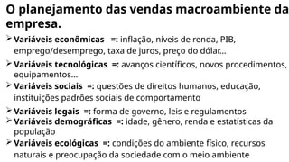 O planejamento das vendas macroambiente da
empresa.
 Variáveis econômicas =: inflação, níveis de renda, PIB,
emprego/desemprego, taxa de juros, preço do dólar...
 Variáveis tecnológicas =: avanços científicos, novos procedimentos,
equipamentos...
 Variáveis sociais =: questões de direitos humanos, educação,
instituições padrões sociais de comportamento
 Variáveis legais =: forma de governo, leis e regulamentos
 Variáveis demográficas =: idade, gênero, renda e estatísticas da
população
 Variáveis ecológicas =: condições do ambiente físico, recursos
naturais e preocupação da sociedade com o meio ambiente
 