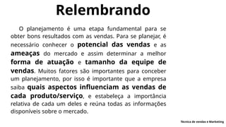 Relembrando
O planejamento é uma etapa fundamental para se
obter bons resultados com as vendas. Para se planejar, é
necessário conhecer o potencial das vendas e as
ameaças do mercado e assim determinar a melhor
forma de atuação e tamanho da equipe de
vendas. Muitos fatores são importantes para conceber
um planejamento, por isso é importante que a empresa
saiba quais aspectos influenciam as vendas de
cada produto/serviço, e estabeleça a importância
relativa de cada um deles e reúna todas as informações
disponíveis sobre o mercado.
Técnica de vendas e Marketing
 