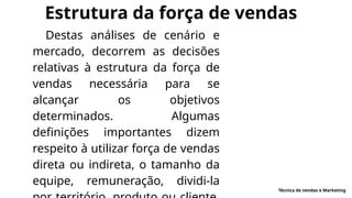 Estrutura da força de vendas
Destas análises de cenário e
mercado, decorrem as decisões
relativas à estrutura da força de
vendas necessária para se
alcançar os objetivos
determinados. Algumas
definições importantes dizem
respeito à utilizar força de vendas
direta ou indireta, o tamanho da
equipe, remuneração, dividi-la
Técnica de vendas e Marketing
 