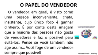 O PAPEL DO VENDEDOR
O vendedor, em geral, é visto como
uma pessoa inconveniente, chata,
insistente, cujo único foco é ganhar
dinheiro. É por conta desta imagem
que a maioria das pessoas não gosta
de vendedores e faz o possível para
evitá-los. Pense se você também não
age assim... Você foge de um vendedor
sempre que possível? Técnica de vendas e Marketing
 