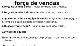 força de vendas
1.Força de vendas direta – maior controle; alinhamento.
2.Força de vendas indireta – vendas sazonais; menor custo.
3.Qual o tamanho da equipe de vendas? - Quantos clientes, qual o
4. tempo e a periodicidade de visitas necessário?
5.Qual a remuneração? – salário fixo, comissão, misto...
6.Divisão da equipe:
Por território – linha completa de produtos, maior contato com
clientes
 