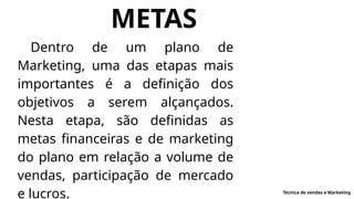 METAS
Dentro de um plano de
Marketing, uma das etapas mais
importantes é a definição dos
objetivos a serem alçançados.
Nesta etapa, são definidas as
metas financeiras e de marketing
do plano em relação a volume de
vendas, participação de mercado
e lucros. Técnica de vendas e Marketing
 