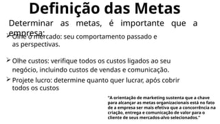 Definição das Metas
 Olhe o mercado: seu comportamento passado e
as perspectivas.
 Olhe custos: verifique todos os custos ligados ao seu
negócio, incluindo custos de vendas e comunicação.
 Projete lucro: determine quanto quer lucrar, após cobrir
todos os custos
Determinar as metas, é importante que a
empresa:
“A orientação de marketing sustenta que a chave
para alcançar as metas organizacionais está no fato
de a empresa ser mais efetiva que a concorrência na
criação, entrega e comunicação de valor para o
cliente de seus mercados-alvo selecionados.”
 