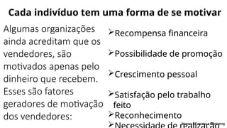 Cada indivíduo tem uma forma de se motivar
Algumas organizações
ainda acreditam que os
vendedores, são
motivados apenas pelo
dinheiro que recebem.
Esses são fatores
geradores de motivação
dos vendedores:
Recompensa financeira
Possibilidade de promoção
Crescimento pessoal
Satisfação pelo trabalho
feito
Reconhecimento
 Técnica de vendas e Marketing
 